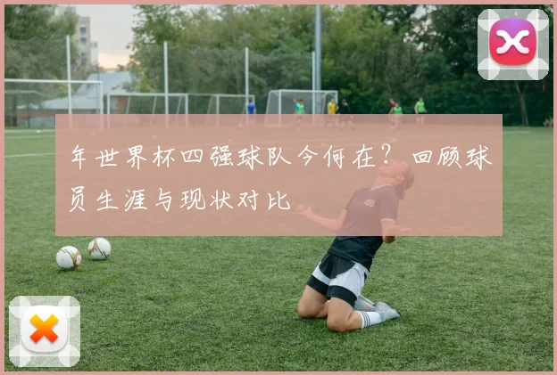 年世界杯四强球队今何在？回顾球员生涯与现状对比
