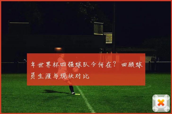 年世界杯四强球队今何在？回顾球员生涯与现状对比