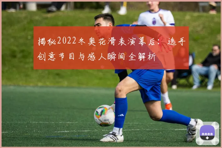 揭秘2022冬奥花滑表演幕后：选手创意节目与感人瞬间全解析