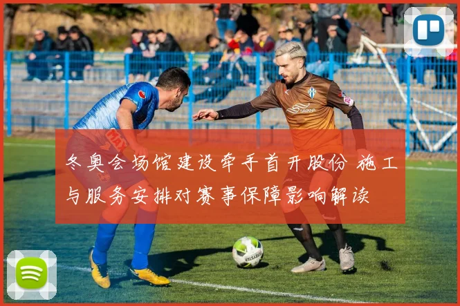 冬奥会场馆建设牵手首开股份 施工与服务安排对赛事保障影响解读