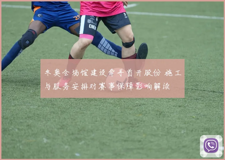 冬奥会场馆建设牵手首开股份 施工与服务安排对赛事保障影响解读