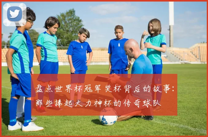 盘点世界杯冠军奖杯背后的故事：那些捧起大力神杯的传奇球队