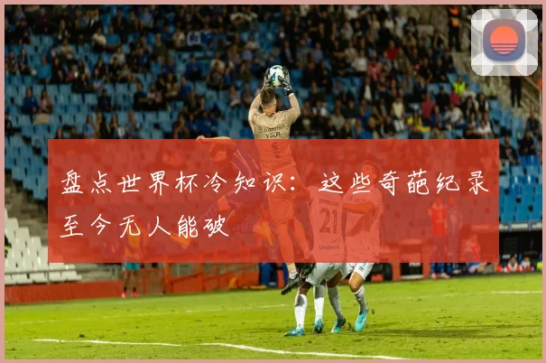 盘点世界杯冷知识：这些奇葩纪录至今无人能破