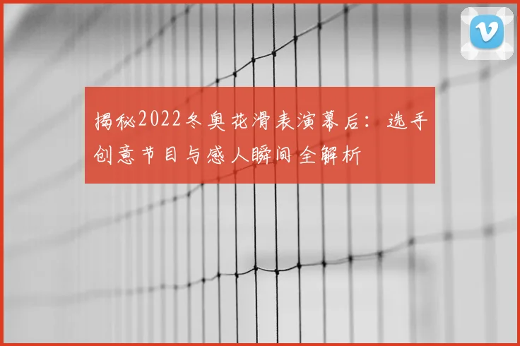 揭秘2022冬奥花滑表演幕后：选手创意节目与感人瞬间全解析