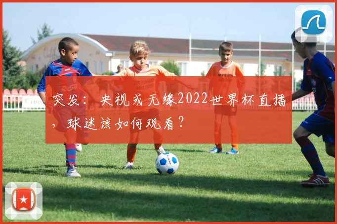 突发：央视或无缘2022世界杯直播，球迷该如何观看？