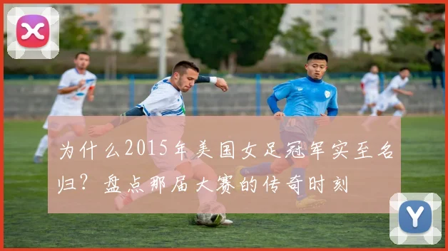 为什么2015年美国女足冠军实至名归？盘点那届大赛的传奇时刻