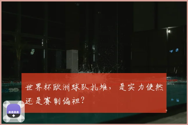 世界杯欧洲球队扎堆,是实力使然还是赛制偏袒?