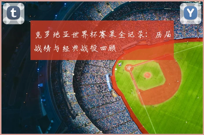 克罗地亚世界杯赛果全记录:历届战绩与经典战役回顾