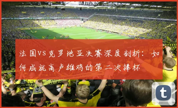 法国vs克罗地亚决赛深度剖析：如何成就高卢雄鸡的第二次捧杯