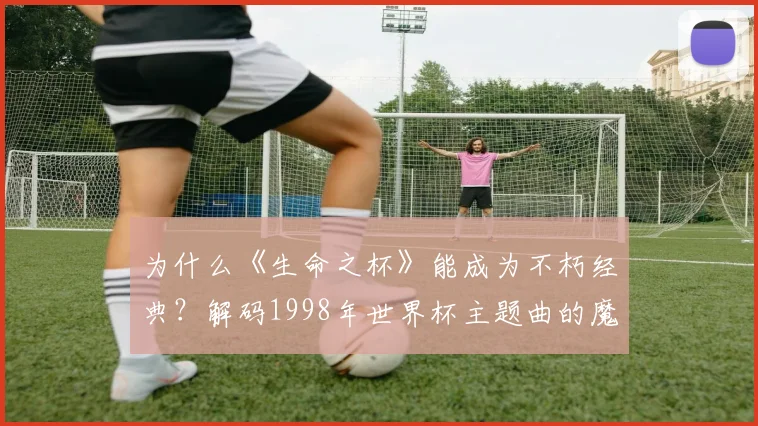 为什么《生命之杯》能成为不朽经典？解码1998年世界杯主题曲的魔力