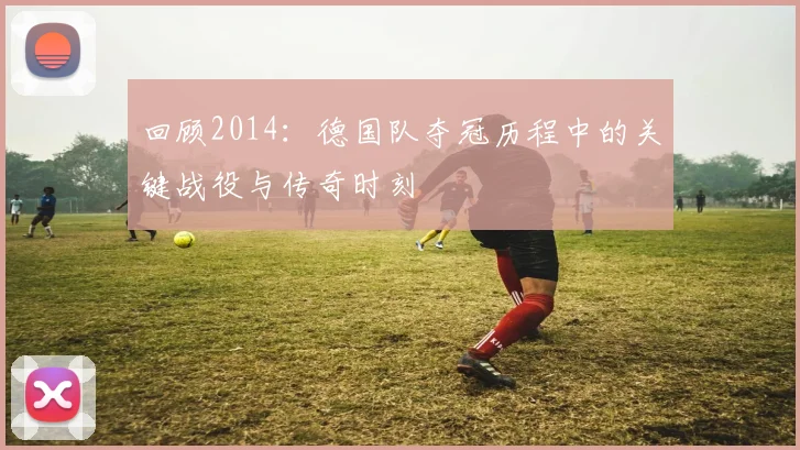 回顾2014：德国队夺冠历程中的关键战役与传奇时刻