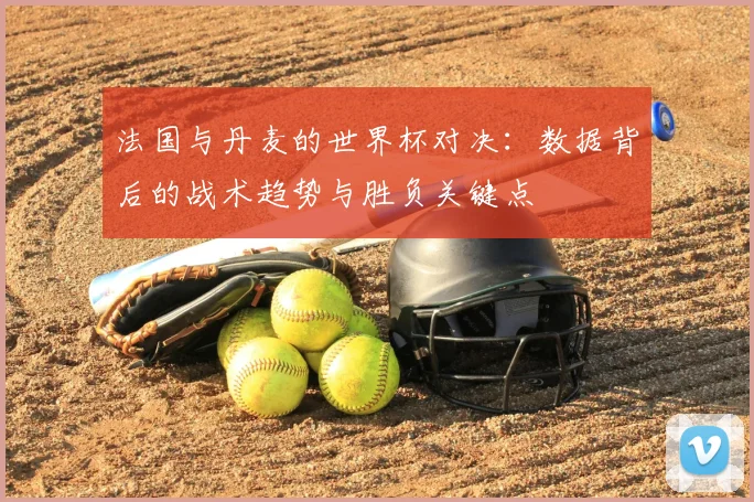 法国与丹麦的世界杯对决：数据背后的战术趋势与胜负关键点