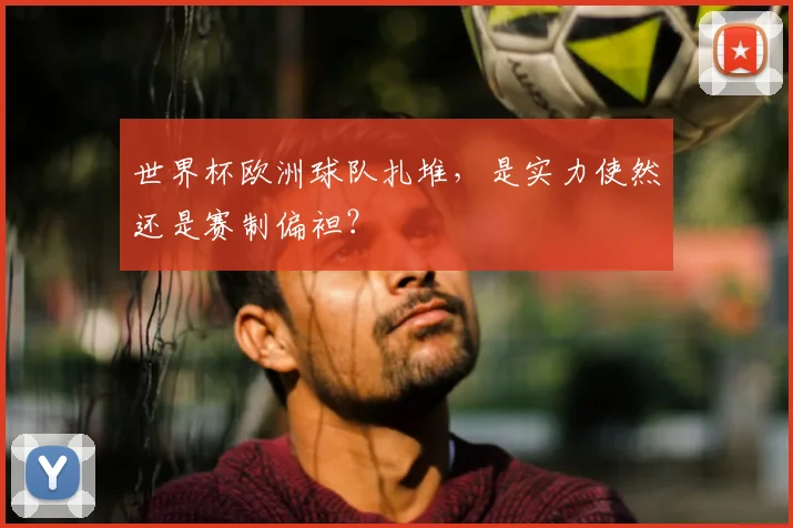 世界杯欧洲球队扎堆,是实力使然还是赛制偏袒?