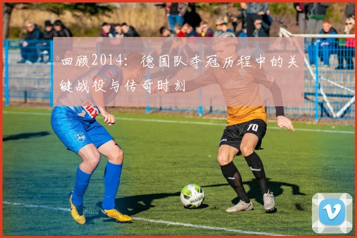 回顾2014：德国队夺冠历程中的关键战役与传奇时刻