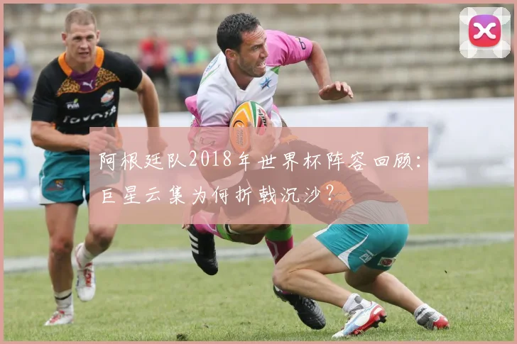 阿根廷队2018年世界杯阵容回顾:巨星云集为何折戟沉沙?
