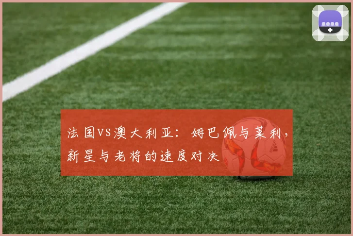 法国vs澳大利亚：姆巴佩与莱利，新星与老将的速度对决