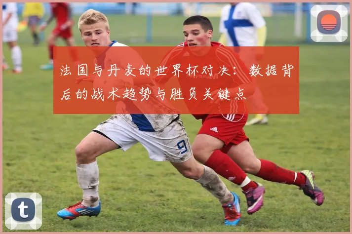 法国与丹麦的世界杯对决：数据背后的战术趋势与胜负关键点