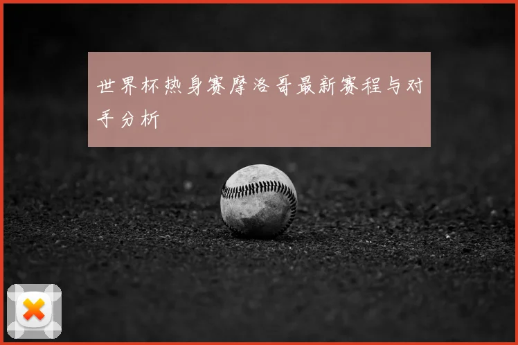 世界杯热身赛摩洛哥最新赛程与对手分析
