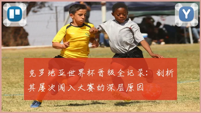 克罗地亚世界杯晋级全记录:剖析其屡次闯入大赛的深层原因