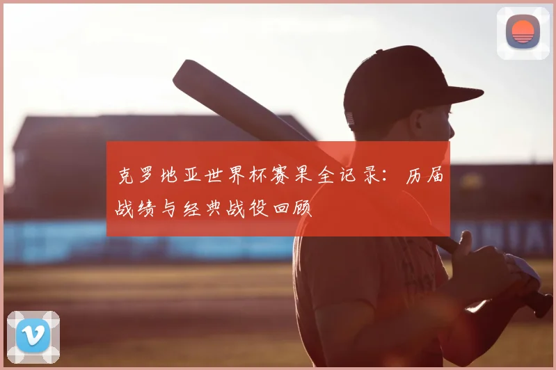 克罗地亚世界杯赛果全记录:历届战绩与经典战役回顾