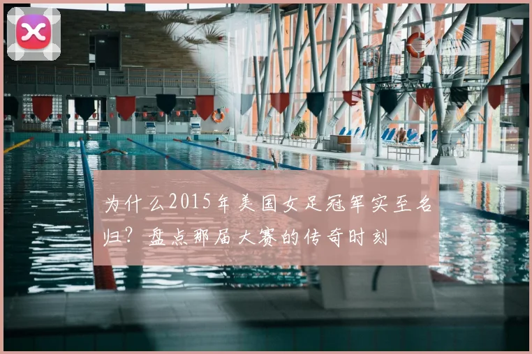 为什么2015年美国女足冠军实至名归？盘点那届大赛的传奇时刻