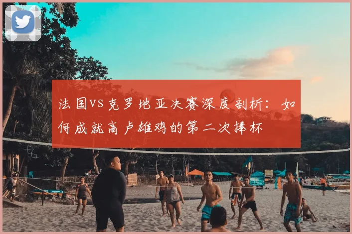 法国vs克罗地亚决赛深度剖析：如何成就高卢雄鸡的第二次捧杯