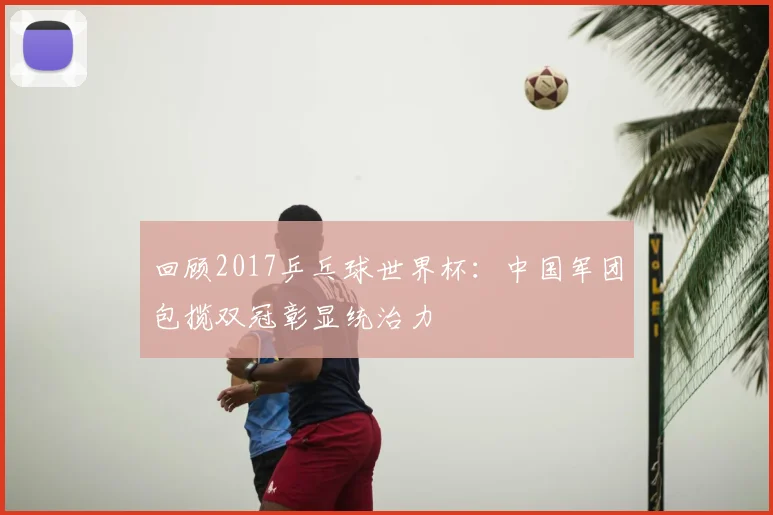 回顾2017乒乓球世界杯：中国军团包揽双冠彰显统治力