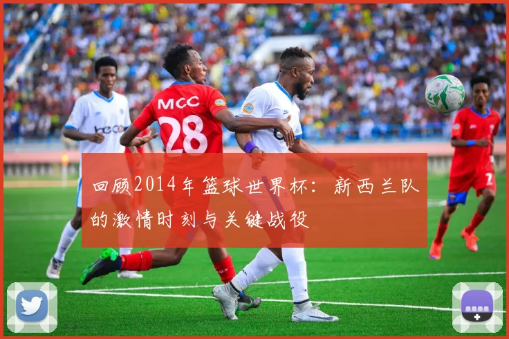 回顾2014年篮球世界杯：新西兰队的激情时刻与关键战役