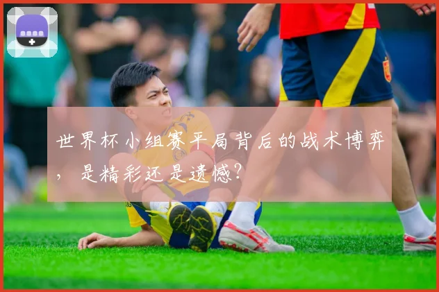 世界杯小组赛平局背后的战术博弈，是精彩还是遗憾？